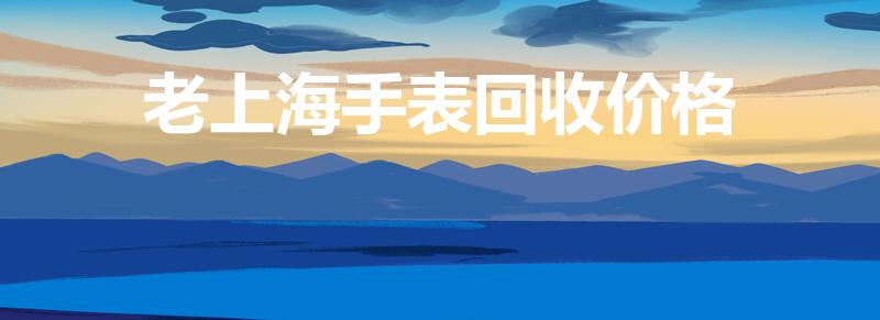 老上海手表回收价格（上海表回收价格是怎样的）