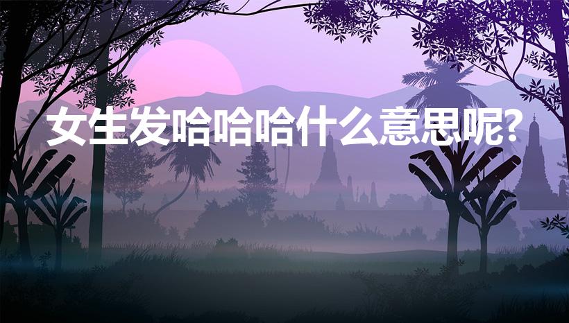 女生发哈哈哈什么意思呢?（女生说哈哈哈,什么意思）