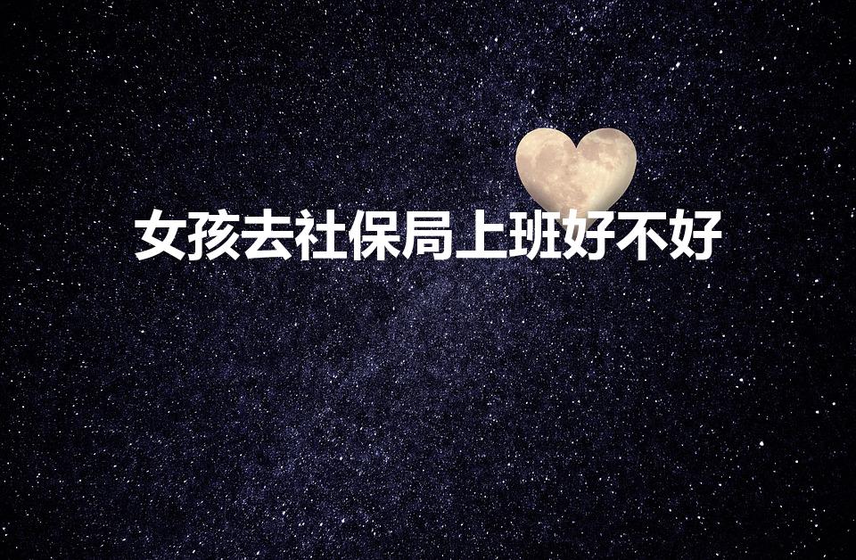 女孩去社保局上班好不好（女生在公安局好还是社保局好）