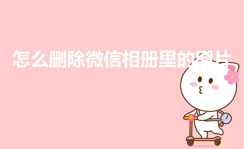 怎么删除微信相册里的图片（如何删除微信相册里的照片）