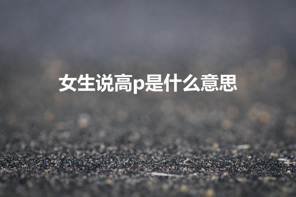 女生说高p是什么意思（女生说高P是什么意思）