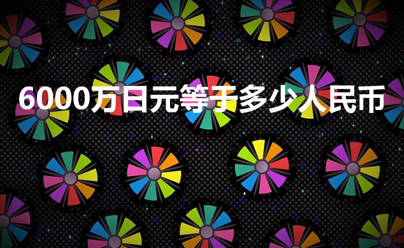 6000万日元等于多少人民币（60万日元等于多少人民币）