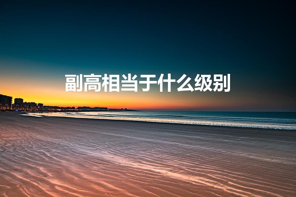 副高相当于什么级别（事业单位副高职称相当于什么级别）