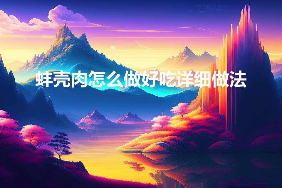 蚌壳肉怎么做好吃详细做法（蚌肉的制作方法 河蚌肉的做法）