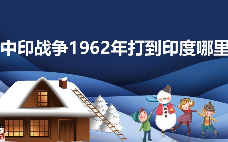 中印战争1962年打到印度哪里（新中国和印度打过仗吗）