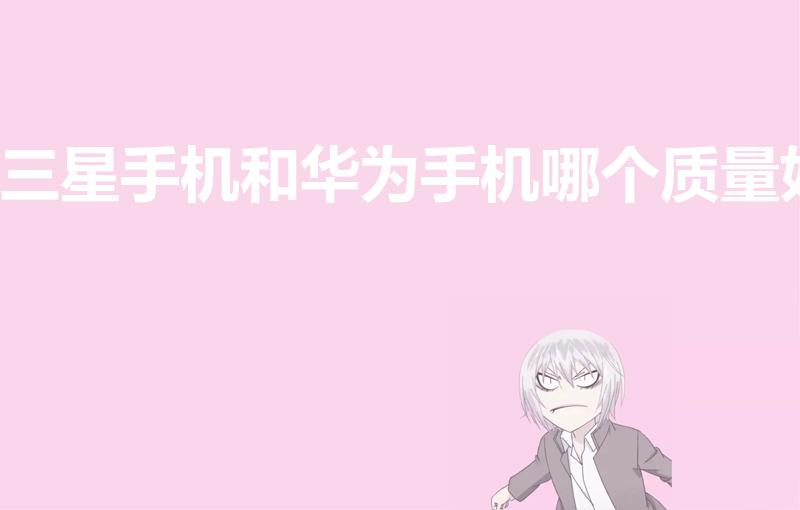 三星手机和华为手机哪个质量好（三星手机和华为手机哪个好）