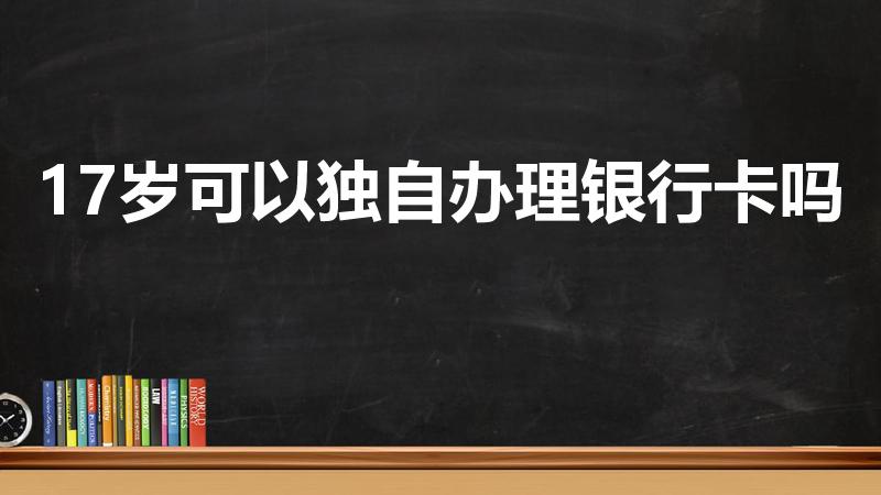 17岁可以独自办理银行卡吗（17岁可不可以办理银行卡）