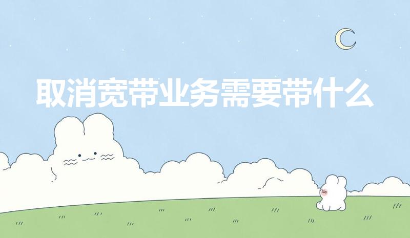 取消宽带业务需要带什么（注销宽带需要带什么）