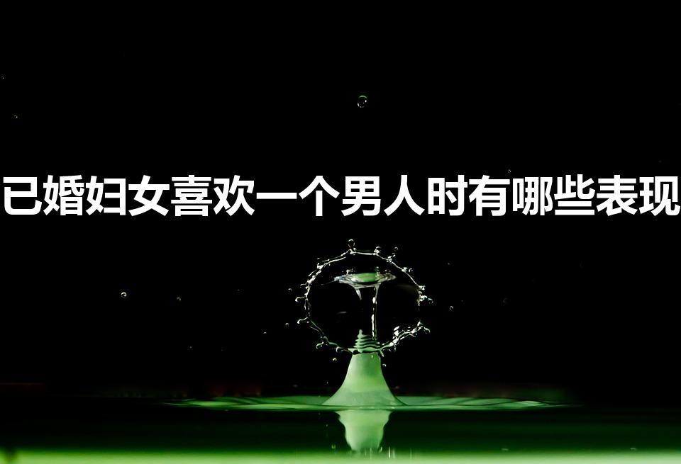 已婚妇女喜欢一个男人时有哪些表现