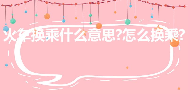 火车换乘什么意思?怎么换乘?（火车的换乘什么意思）