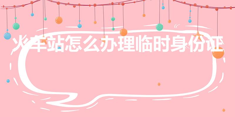 火车站怎么办理临时身份证（火车站的临时身份证怎么办理）