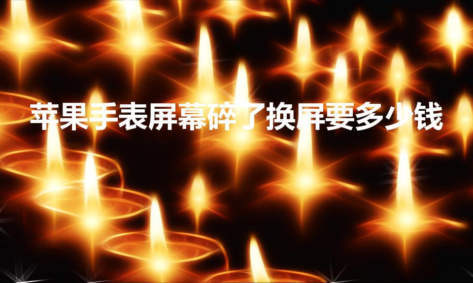 苹果手表屏幕碎了换屏要多少钱（苹果手表换玻璃屏多少钱）