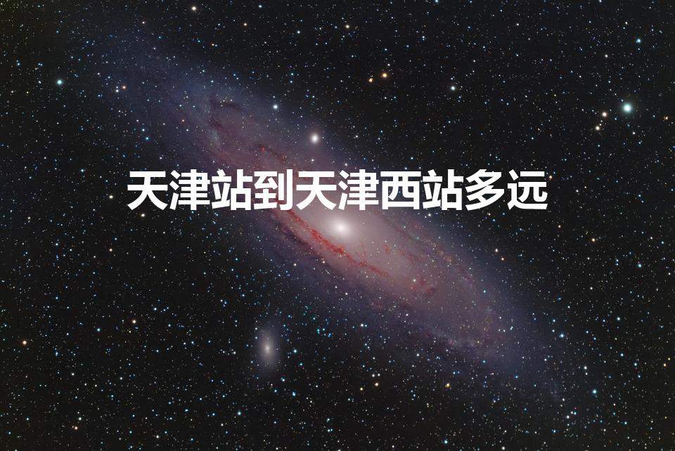天津站到天津西站多远（天津站到天津西站有多远）