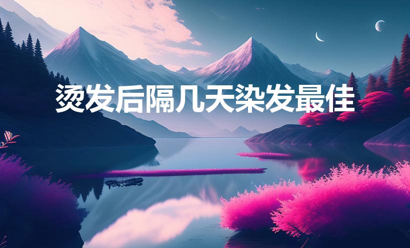 烫发后隔几天染发最佳（烫发后几天可以染发）
