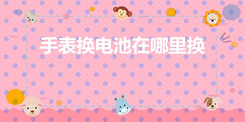 手表换电池在哪里换（哪里可以换浪琴手表电池）