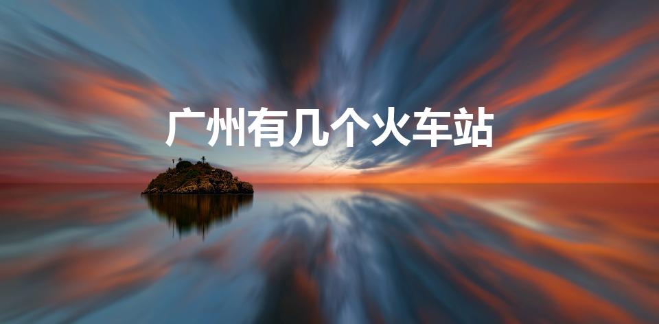 广州有几个火车站（广州火车站有哪些）