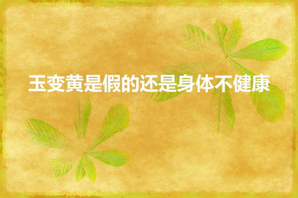 玉变黄是假的还是身体不健康（为什么玉戴久了会变成黄色呢）