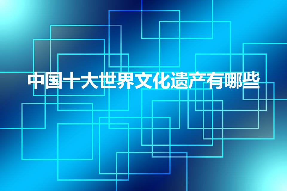 中国十大世界文化遗产有哪些（中国的世界文化遗产有哪些）