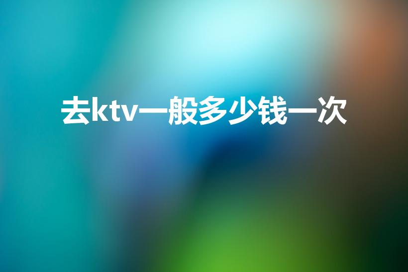 去ktv一般多少钱一次（去ktv一般多少钱）