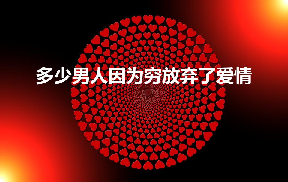 多少男人因为穷放弃了爱情（男人会因为穷压力大放弃爱吗）
