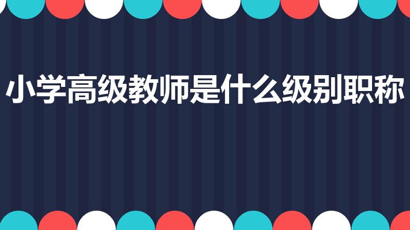 小学高级教师是什么级别职称（小高职称是初级还是中级）