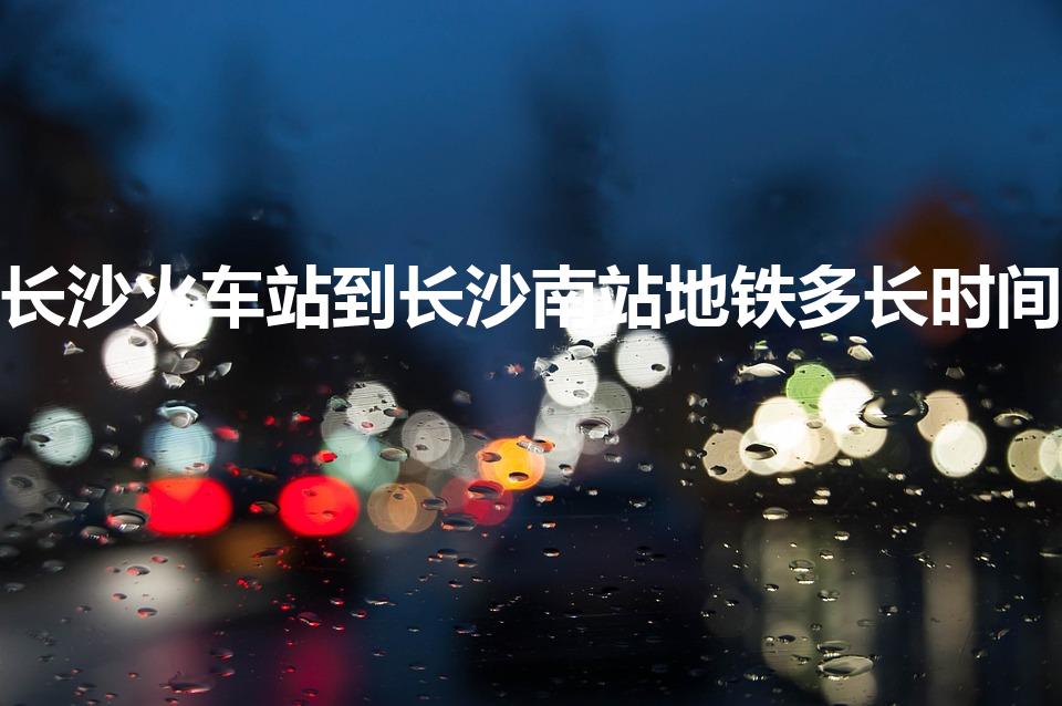 长沙火车站到长沙南站地铁多长时间