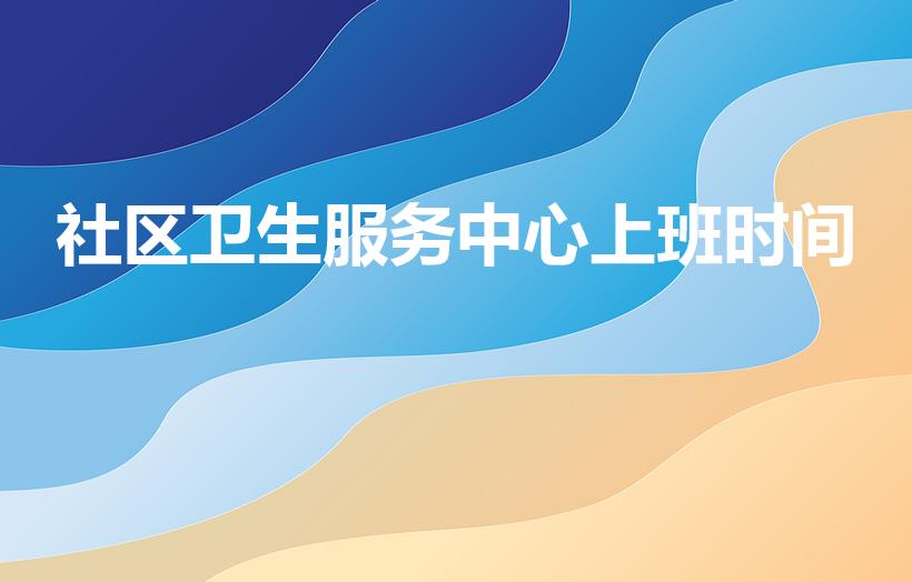 社区卫生服务中心上班时间（社区卫生院上下班时间）