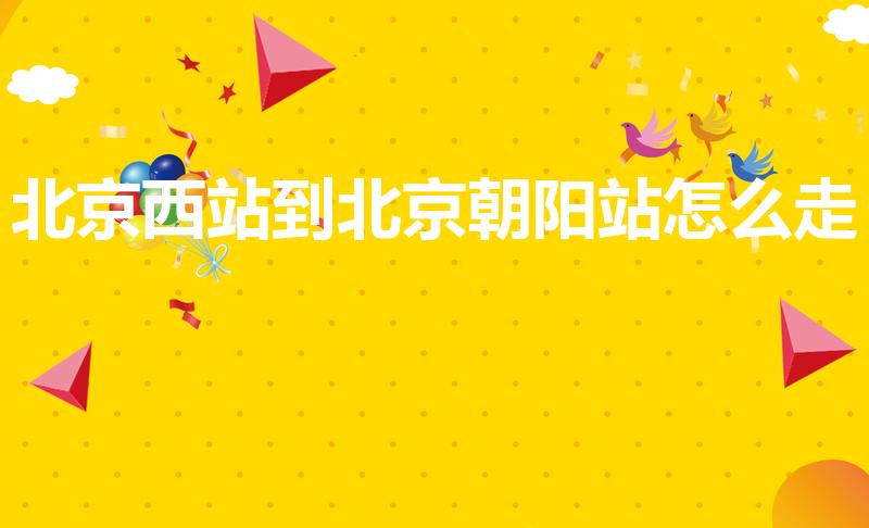 北京西站到北京朝阳站怎么走（如何从北京西站到北京朝阳站）