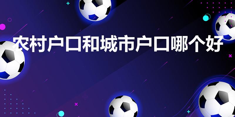 农村户口和城市户口哪个好（农村户口好还是城镇户口好）