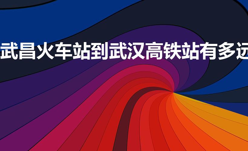 武昌火车站到武汉高铁站有多远