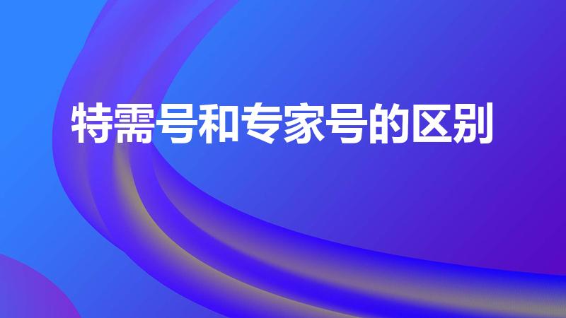 特需号和专家号的区别（特需与专家的区别是什么）