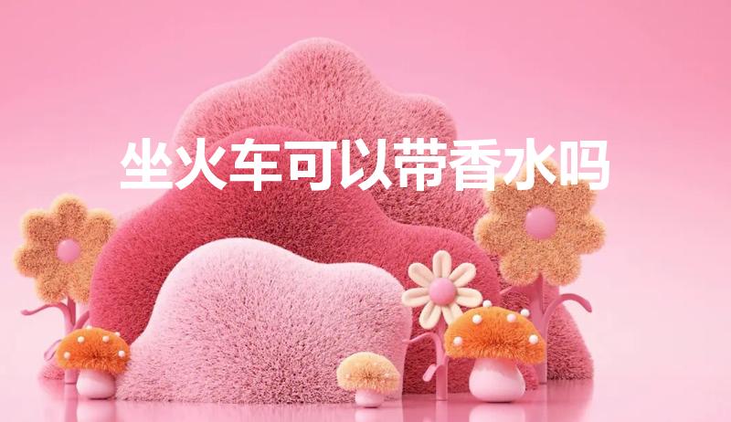 坐火车可以带香水吗（香水可以带上火车吗）