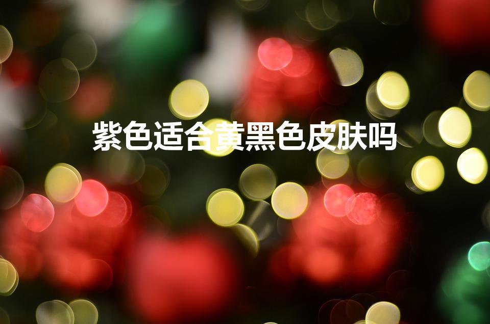 紫色适合黄黑色皮肤吗（黄皮肤适合紫色吗,紫色适合黄皮吗）