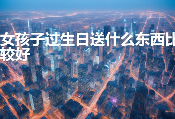 女孩子过生日送什么东西比较好（女生过生日送什么礼物好）