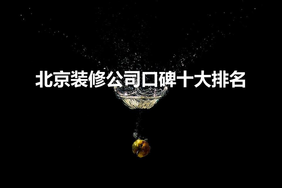 北京装修公司口碑十大排名（北京装修公司排名前十有哪些）