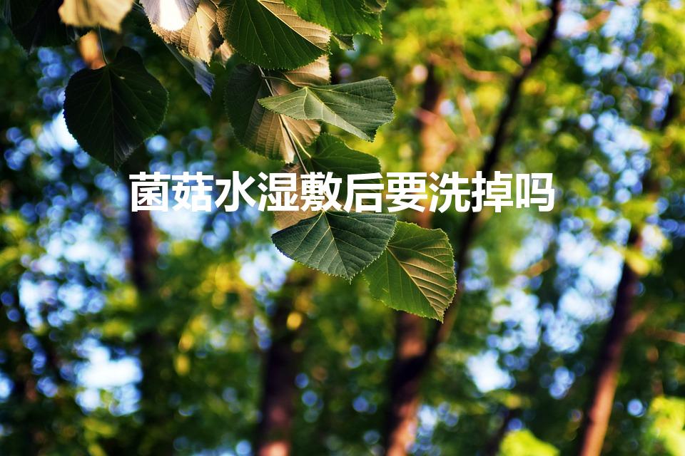 菌菇水湿敷后要洗掉吗（菌菇水湿敷后需洗吗？）