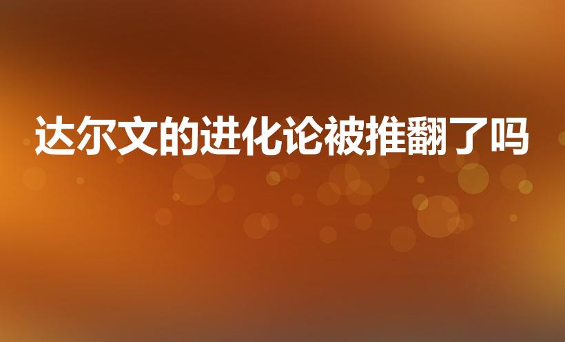 达尔文的进化论被推翻了吗（达尔文的《进化论》被推翻了吗）