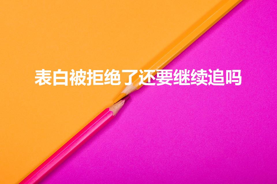 表白被拒绝了还要继续追吗（表白被拒后还可以继续追求吗）