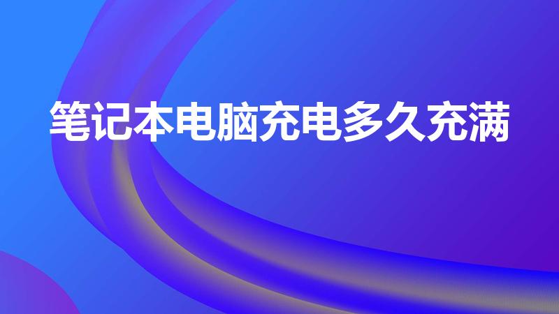 笔记本电脑充电多久充满（笔记本的电池充多久合适）