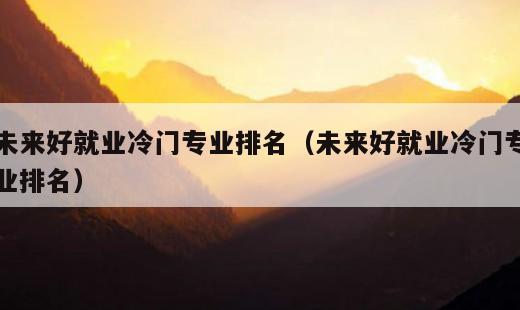 未来好就业冷门专业排名？未来好就业冷门专业排名