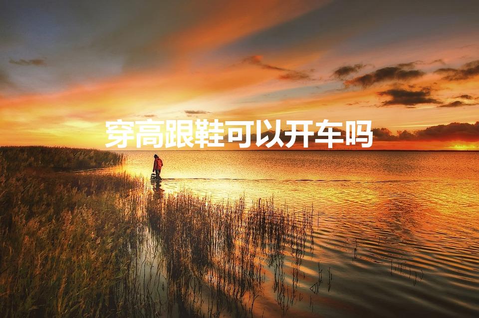 穿高跟鞋可以开车吗（开车可以穿高跟鞋吗）
