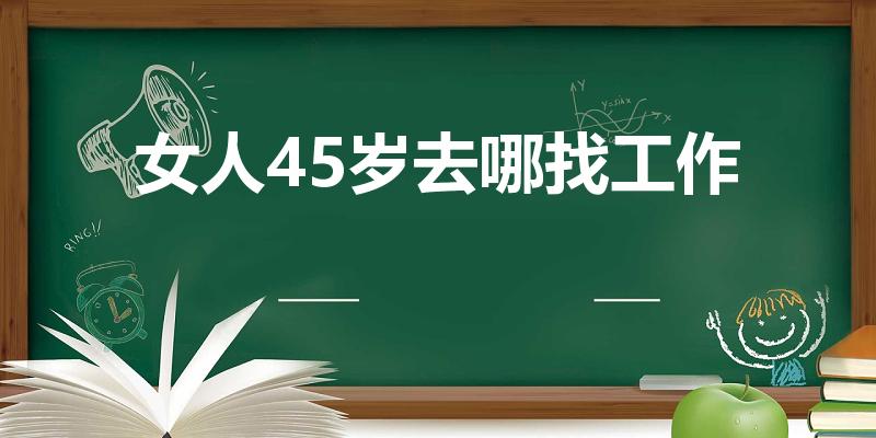女人45岁去哪找工作（大龄女生去哪个行业找工作比较好点）