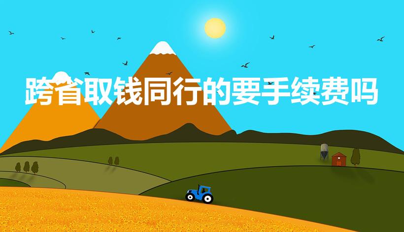 跨省取钱同行的要手续费吗（请问跨省取钱要手续费吗）