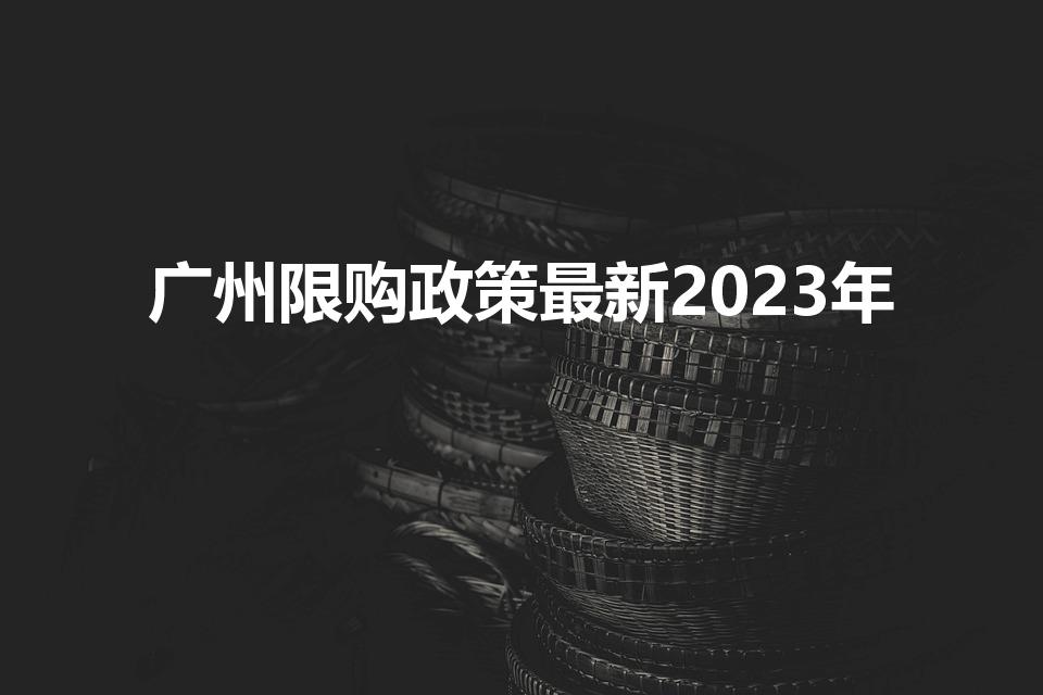 广州限购政策最新2023年（广州市购房政策2023）