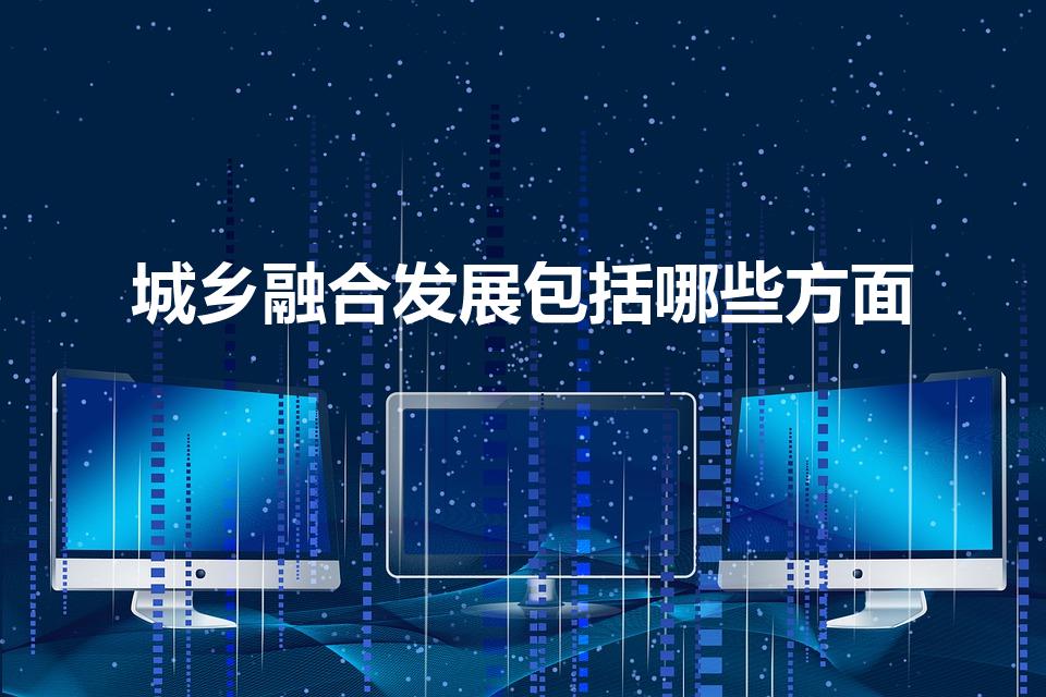 城乡融合发展包括哪些方面（城乡融合包括哪些方面的融合）