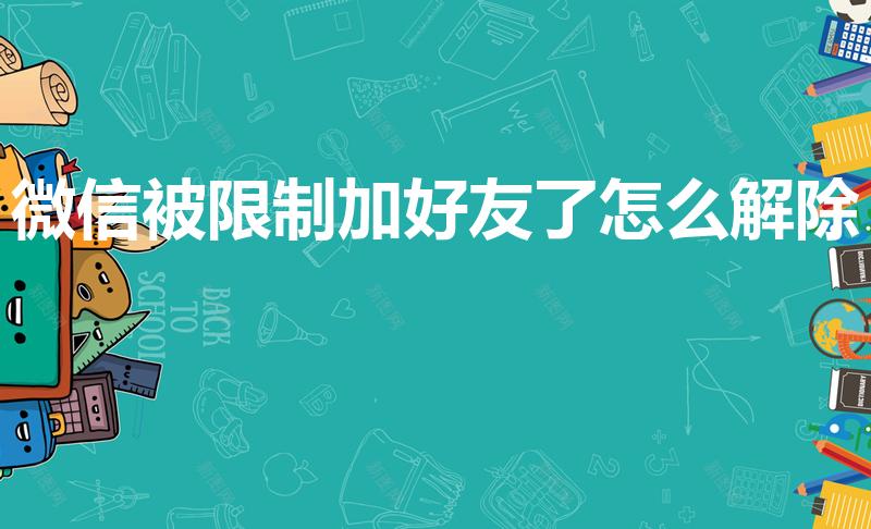 微信被限制加好友了怎么解除（微信加不了好友怎么解除限制）