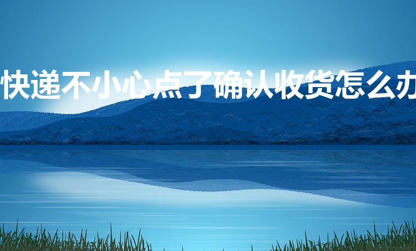 快递不小心点了确认收货怎么办
