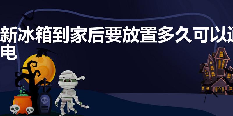 新冰箱到家后要放置多久可以通电（冰箱放多久才能通电使用）