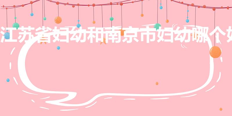 江苏省妇幼和南京市妇幼哪个好（南京妇科最好医院是哪家）