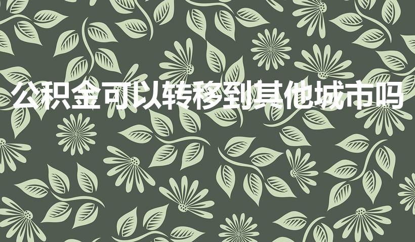 公积金可以转移到其他城市吗（公积金能转移到外地吗）